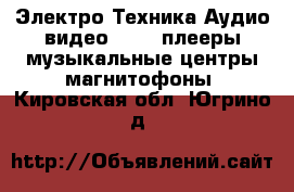 Электро-Техника Аудио-видео - MP3-плееры,музыкальные центры,магнитофоны. Кировская обл.,Югрино д.